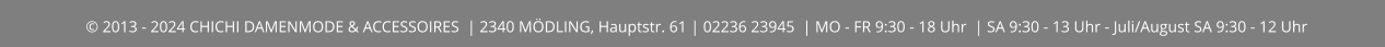 © 2013 - 2024 CHICHI DAMENMODE & ACCESSOIRES  | 2340 MÖDLING, Hauptstr. 61 | 02236 23945  | MO - FR 9:30 - 18 Uhr  | SA 9:30 - 13 Uhr - Juli/August SA 9:30 - 12 Uhr