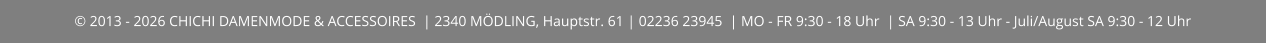 © 2013 - 2026 CHICHI DAMENMODE & ACCESSOIRES  | 2340 MÖDLING, Hauptstr. 61 | 02236 23945  | MO - FR 9:30 - 18 Uhr  | SA 9:30 - 13 Uhr - Juli/August SA 9:30 - 12 Uhr
